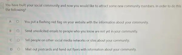 You have built your social community and now you would like to attract some new community members. In order to do this
the following?
You put a flashing red flag on your website with the information about your community.
Send unsolicited emails to people who you know are not yet in your community.
Tell people on other social media networks or sites about your community.
D	Mail out postcards and hand out flyers with information about your community.