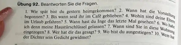 Ủbung 92. Beantworten Sie die Fragen.
1. Wie spǎt bist du gestern heimgekommen ? 2. Wann hat die Vorstelling
begonnen? 3. Bis wann seid ihr im Café geblieben? 4. Wohin sind Vorstellung
im Urlaub gefahren? 5 . Wann hast du Inge das letzte Mal gesehen?6
ich denn meine Haustirschltissel gelassen? 7 . Wann sind Sie in diese
eingezogen? 8. Wer hat dir das gesagt? 9 . Wo bist du ausgestiegen?so Wohnung
hat der Dichter sein Gedicht gewidmet?