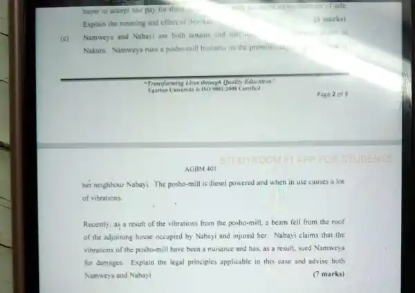 buyer to accept and pay for them.
Explain the meaning and effect of this Act.
Namweya and Nabayi are both tenanis and nelishos.
Nakuru. Namweya runs is posho-mill business on the premises as
"Transforming Lives through Quality Education"
Iniversity is 1509001:2008 Certificd
AGBM 401
her neighbour Nabayi. The posho-mill is diesel powered and when in use causes a lot
of vibrations.
Recently, as a result of the vibrations from the posho-mill, a beam fell from the roof
of the adjoining house occupied by Nabayi and injured her. Nabayi claims that the
vibrations of the posho-mill have been a nuisance and has, as a result, sued Namweya
for damages. Explain the legal principles applicable in this case and advise both
Namweya and Nabayi	(7 marks)
(6 marks)
in
Page 2 of 3