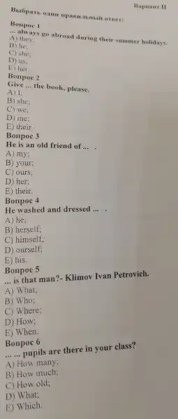 Bxopan 0,1111 orner:
Bonpoc 1
__
I ways go abroad during their summer holidays.
A) they:
B) he:
C) she:
D) us:
E) her.
Bonpoc 2
Give __
the book please.
A) 1:
B) she:
C) we:
D) me:
E ) their.
Bonpoc 3
He is an old friend of
__
A) my:
B) your;
C) ours;
D) her:
E) their.
Bonpoc 4
He washec l and dressed __ .
A) he:
B ) herself:
C)himself;
D)ourself;
E) his.
Bonpoc 5
__ is that man?- Klimov Ivan Petrovich.
A) What;
B) Who;
c)w here;
D) How;
E)When.
Bonpoc 6
__ pupils are there in your class?
A) How many;
B) How much;
C) How old;
D)What;
E Which
Bapuain II