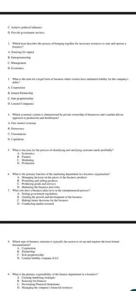 C. Achieve political influence
D. Provide government services
2. Which term describes the process of bringing together the necessary resources to start and operate a
business?
A. Sourcing for capital
B. Entrepreneurship
C. Management
D. Economics
3. What is the term for a legal form of business where owners have unlimited liability for the company's
debts?
A. Corporation
B. limited Partnership
C. Sole proprietorship
D. Limited Companies
4. Which economic system is characterized by private ownership of businesses and a market-driven
approach to production and distribution?
A. Free market economy
B. Democracy
C. Communism
D. Capitalism
5. What is the term for the process of identifying and satisfying customer needs profitably?
A. Economics
B. Finance
C. Marketing
6. What is the primary function of the marketing department in a business organization?
A. Managing decision on the prices of the business products
B. Promoting and selling products
C. Producing goods and services
D. Marketing the business port folio
7. What role does a business plan serve in the entrepreneurial process?
A. Setting government regulations
B. Guiding the growth and development of the business
C. Making future decisions for the business
D. Conducting market research
8. Which type of business structure is typically the easiest to set up and requires the least formal
documentation?
A Corporation
B. Partnership
C. Sole proprietorship
D. Limited liability company (LLC.
9. What is the primary responsibility of the finance department in a business?
A. Creating marketing strategies
B. Sourcing for finances
C. Developing Financial Statements
D. Managing the company's financial resources