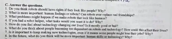 C. Answer the questions.
1. Do you think robots should have rights if they look like people? Why?
2. What is more important human feelings or robots'Can robots ever replace real friendships?
3. What problems might happen if we make robots that look like humans?
4. If you had a robot helper, what tasks would you want it to do? Why?
5. How do you feel about technology changing our lives?Is it mostly good or bad?
6. What do you think about people becoming too dependent on robots and technology? How could this affect their lives?
7. Is it important to keep making new technologies , even if it means some people might lose their jobs?Why?
8. In the future, what do you think will be more important: human skills or technology? Why?