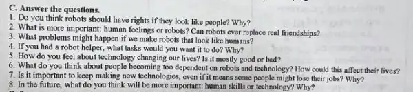 C. Answer the questions.
1. Do you think robots should have rights if they look like people? Why?
2. What is more important: human feelings or robots? Can robots ever replace real friendships?
3. What problems might happen if we make robots that look like humans?
4. If you had a robot helper, what tasks would you want it to do? Why?
5. How do you feel about technology changing our lives? Is it mostly good or bad?
6. What do you think about people becoming too dependent on robots and technology? How could this affect their lives?
7. Is it important to keep making new technologies, even if it means some people might lose their jobs? Why?
8. In the future, what do you think will be more important: human skills or technology? Why?