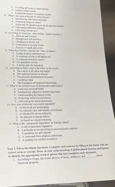 C. Avoiding all forms of responsibility
D. Isolation from society
E. Continuous pursuit of material wealth
9. What is the main principle of utilitarianism?
A. Maximizing individual gutonomy
B. Promoting religious values
C. Achieving the greatest good for the greatest number
D. Upbolding traditional customs
E. Following natural laws
10. According to Nietzsche what defines "master morality"?
A. Altruism and humility
B. Strength and self-assertion
C. Obedience to divine will
D. Conformity to societal norms
E. Pursuit of wealth and power
11. What does Hobbes consider the "state of nature"?
A. A state of peace and harmony
B. A condition of war of all against all
C. A utopia governed by reason
D. An egalitarian society
E. A divine plan for humanity
12. According to Plato what is the Form of the Good?
A. The source of all value and reality
B. The material essence of objects
C. The physical manifestation of justice
D. A political idcal
E. The foundation of empirical knowledge
13. What is the central focus of existentialist philosophy?
A. Exploring universal truths
B. Emphasizing subjective human experience
C. Understanding the natural world
D. Promoting collective well-being
E. Advocating for moral absolutism
14. How does relativism view moral standards?
A. As universal and unchanging
B. As culturally and individually determined
C. As dictated by divine authority
D. As inherent in human nature
E. As based on logical reasoning
15. What is the "categorical imperative" in Kantian cthics?
A. A rule to maximize happiness
B. A principle to act according to universalizable maxims
C. A guideline for self-interest
D. A command from religious authorities
E. A strategy for conflict resolution
Task 2. Fill-in-the Blank Questions. Complete each sentence by filling in the blank with the
correct term or concept Draw on your understanding of philosophical theories and figures
to identify the appropriate word or phrase that best completes each statement.
1. According to Hegel, the triadic process of thesis antithesis, and
__ drives
historical progress