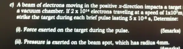 c) A beam of electrons moving in the positive x-direction impacts a target
a vacuum chamber. If 2times 10^14 electrons traveling at a speed of 1times 10^7m
strike the target during each brief pulse lasting 5times 10^-8s
, Determine:
(i). Porce exerted on the target during the pulse.
(5marks)
(iii). Pressure is exerted on the beam spot , which has radiue 4mm.