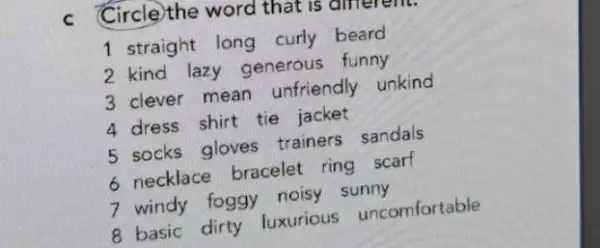 C Circle)the word that is allierem.
1 straight long curly beard
2 kind lazy generous funny
3 clever mean unfriendly unkind
4 dress shirt tie jacket
5 socks gloves trainers sandals
6 necklace bracelet ring scarf
7 windy foggy noisy sunny
8 basic dirty luxurious uncomfortable