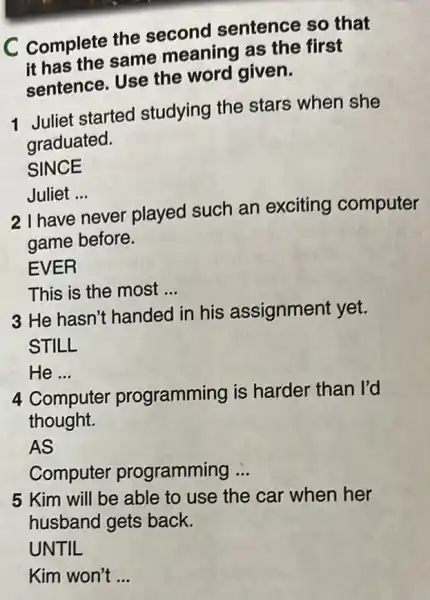 C Complete the second sentence so that
it has the same meaning as the first
sentence. Use the word given.
1 Juliet started studying the stars when she
graduated.
SINCE
Juliet __
2 I have never played such an exciting computer
game before.
EVER
This is the most __
3 He hasn't handed in his assignment yet.
He ... __
4 Cor Computer programming is harder than I'd
thought.
AS
Computer programming __
5 Kim will be able to use the car when her
husband gets back.
UNTIL
Kim won't __