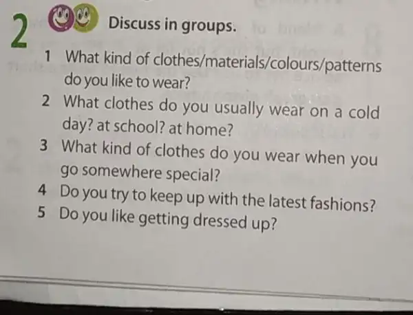 (C) Discuss in groups.
1 What kind of clothes/materials/colours/patterms
do you like to wear?
2 What clothes do you usually wear on a cold
day? at school? at home?
3 What kind of clothes do you wear when you
go somewhere special?
4 Do you try to keep up with the latest fashions?
5 Do you like getting dressed up?