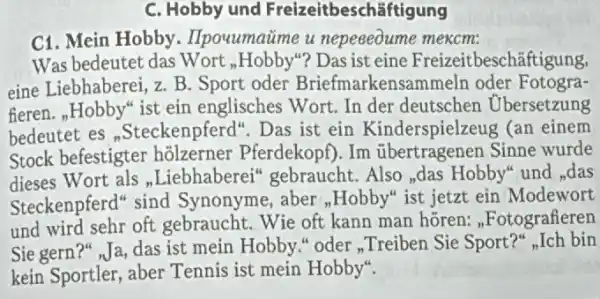 C. Hobby und Freizeitbeschāftigung
C1. Mein Hobby . IIpouumaime u nepeeeoume mexcm:
Was bedeutet das Wort ",Hobby"? Das ist eine Freizeitbeschāftigung,
eine Liebhaberei, z. B Sport oder Briefmarkensammeln oder Fotogra-
fieren.,Hobby" ist ein englisches Wort. In der deutschen Ubersetzung
bedeutet es ","Steckenpferd". Das ist ein Kinderspielzeug (an einem
Stock befestigter holzerner Pferdekopf ). Im übertragenen Sinne wurde
dieses Wort als ,Liebhaberei 'gebraucht. Also,das Hobby" und ,das
Steckenpferd" sind Synonyme, aber ",Hobby" ist jetzt ein Modewort
und wird sehr oft gebraucht. Wie oft kann man horen ,Fotografieren
Sie gern?" Ja, das ist mein Hobby." oder ,Treiben Sie Sport?,Ich bin
kein Sportler, aber Tennis ist mein Hobby".