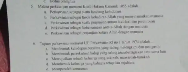 c. Kedua orang tua
5. Makna perkawinan menurut Kitab Hukum Kanomk 1055 adalah __
a. Perkawinan sebagai suatu lambang kehidupan
b. Perkawinan sebagai tanda kehadiran Allah yang menyelamatkan manusia
c. Perkawinan sebagai suatu perjanjian antara laki-laki dan perempuan
d Perkawinan sebagai kebersamaan antara Allah dengan manusill
e. Perkawinan sebagai perjanjian antara Allah dengan manusia
6. Tujuan perkawinan menurut UU Perkawinan RI no I tahun 1974 adalah
__
a. Membentuk kehidupan bersama yang saling dan mengasihi
b. Membentuk persekutuan hidup yang saling membahagiakan satu sama lain
c. Mewujudkan sebuah keluarga yang sakinah.mawardah-barokah
d. Membentuk keluarga yang bahagia tetap dan sejahtera
c. Memperoleh keturunan