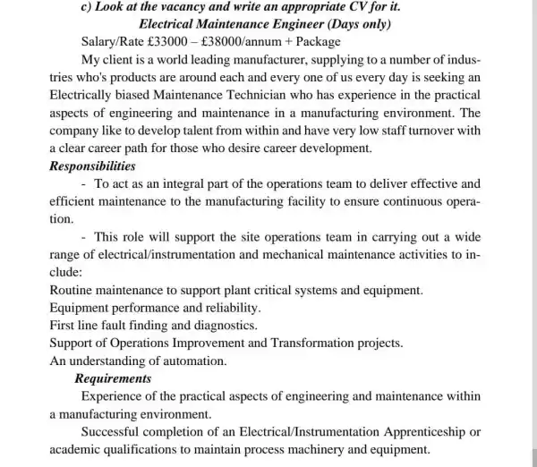 c) Look at the vacancy and write an appropriate CV for it.
Electrical Maintenance Engineer (Days only)
Salary/Rate ￡33000-￡38000/annum+Package
My client is a world leading manufacturer , supplying to a number of indus-
tries who's products are around each and every one of us every day is seeking an
Electrically biased Maintenance Technician who has experience in the practical
aspects of engineering and maintenance in a manufacturing environment. The
company like to develop talent from within and have very low staff turnover with
a clear career path for those who desire career development.
Responsibilities
- To act as an integral part of the operations team to deliver effective and
efficient maintenance to the manufacturing facility to ensure continuous opera-
tion.
- This role will support the site operations team in carrying out a wide
range of electrical/instrumentation and mechanical maintenance activities to in-
clude:
Routine maintenance to support plant critical systems and equipment.
Equipment performance and reliability.
First line fault finding and diagnostics.
Support of Operations Improvement and Transformation projects.
An understanding of automation.
Requirements
Experience of the practical aspects of engineering and maintenance within
a manufacturing environment.
Successful completion of an Electrical Instrumentation Apprenticeship or
academic qualifications to maintain process machinery and equipment.