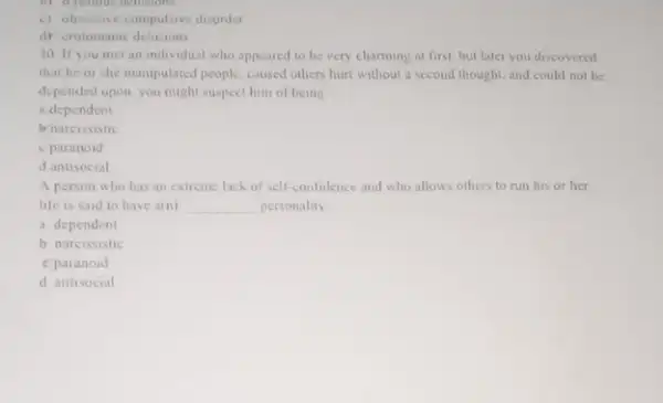 (c) obsessive-compulsive disorder
d) crotomanic delusions
30. If you met an individual who appeared to be very charming at first, but later you discovered
that he or she manipulated people; caused others hurt without a second thought and could not be
depended upon, you might suspect him of being
a dependent
brnarcissistic
c paranoid
d antisocial
A person who has an extreme lack of self-confidence and who allows others to run his or her
life is said to have a(n) __ personality
a dependent
b narcissistic
c paranoid
d antisocial