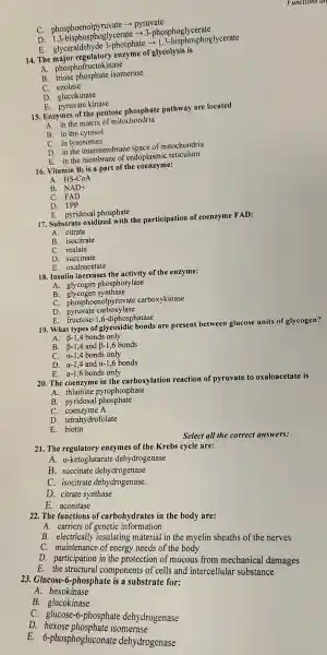 c . phosphoenolpyruvate > pyruvate
D. 1,3-bisphosphogly cerate ­­­­→ 3.-phosphoglycerate
E . glyceraldeh yde 3-phosphate sphosphogly cerate
14. The major regulator y enzyme of glycolysis is
A. phost hofructokinase
B. triose phosphate isomerase
C. enolase
D . glucokinase
E.yruvate kinase
15 Enzymes of the pentose phosphate pathway are located
A. in the matrix of mitochondria
B. in the cytosol
D. in the intermembr ane space of mitochondria
E. in th membrane of endoplasmic reticulum
16. Vitamin B is a part of the coenzyme:
A.
HS-CoA
B. NAD+
D. TPP
E. pyridoxa phosphate
17. Substrat oxidized with the participation of coenzyme FAD:
A. citrate
B. isocitrate
C. malate
D. succinate
E. ox aloacetate
18. Insulin increases the activity of the enzyme:
A. glycogen phosphorylase
B. glycoger synthase
C. phospho enolpyruvate carboxykinase
D. pyruvate carboxylase
E. fructose-1,6-diphosphatase
19. What types of glycosidi bonds are presen between glucose units of glycogen?
A. beta -1,4 bonds only
B. B-1,4 and B-1,6 bonds beta -1,4 and beta -1,6
C. alpha -1,4 bonds only
D. alpha -1,4 and alpha -1,6bonds
E. alpha -1,6 bonds only
20. The coenzyme in the carboxylation reaction of pyruvate to oxaloacetat e is
A. thiamine phate
B. pyridoxa I phosphate
C. coenzyme A
D. tetrahy drofolate
E. biotin
21. The regulatory enzymes of the Krebs cy cle are:
A - a-ketoglutar ate dehydrogenase
B. succinate deh drogenase
C. isocitrate dehydrogenase.
D. citrate synthase
E. aconitase
22. The functions of carbohydrat s in the body are:
A. carriers of genetic information
B. electricall y insulatin g material in the myelin sheaths of the nerves
c maintenanc e of energy needs of the body
D participation in the protection of mucous from mechanical damages
E. the structural components of cells and intercellular substance
23. Glucose -6-phosphate is a substrat for:
A 1. hexokinase
B . glucokinase
C. glucose -6-phosphate deh drogenase
D. hexose phosphate isomerase
E.6-phosphogl uconate dehydrogenase
Select all the correct answers: