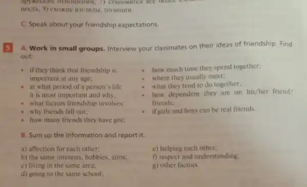 C. Speak about your friendship expectations.
5
A. Work in small groups. Interview your classmates on their ideas of friendship Find
out:
- if they think that friendship is
important at any age;
at what period of a person's life
it is most important and why;
what factors friendship involves:
why friends fall out;
how many friends they have got;
how much time they spend together;
where they usually meet;
what they tend to do together;
how dependent they are on his/her friend/
friends;
if girls and boys can be real friends.
B. Sum up the information and report it.
a) affection for each other;
e) helping each other;
b) the same interests , hobbies, aims;
c) living in the same area;
f) respect and understanding;
g) other factors.
d) going to the same school;