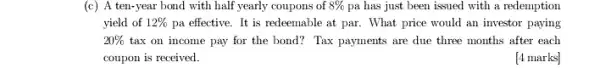 (c) A ten-year bond with half yearly coupons of 8%  pa has just been issued with a redemption
yield of 12%  pa effective. It is redeemable at par. What price would an investor paying
20%  tax on income pay for the bond? Tax payments are due three months after each
coupon is received.
[4 marks]