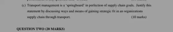 (c) Transport management is a "springboard" in perfection of supply chain goals.. Justify this
statement by discussing ways and means of gaining strategic fit in an organizations
supply chain through transport.
(10 marks)
QUESTION TWO (20 MARKS)