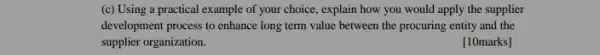 (c) Using a practical example of your choice , explain how you would apply the supplier
development process to enhance long term value between the procuring entity and the
supplier organization.
[10marks]