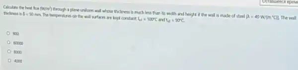 Cakulate the heat lin (W/m^2)
through a plane union wall whose thickness is much less than its width and height if the will is made of steel
(a=40W/(m^circ C)] The wall
thickness b 6=50mm
The tempentures on the wall surfaces are kept constant
t_(10)=100^circ C and t_(2)=90^circ C
500
00000
8000
4000