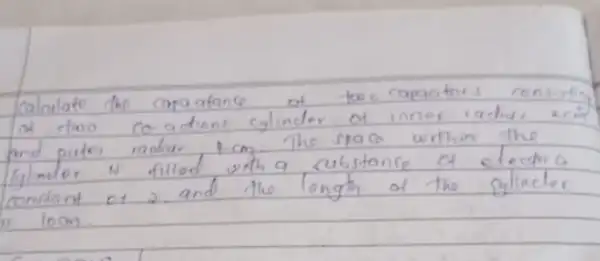 Calculate the capa atance of two capaotos consivitin of two co.adions cylinder of inner iadius acin and puter radius 4 mathrm(~cm) . The spaco writhin the Ginder is filled with a substance of electrio. constand of 2. and the longth of the cylinder