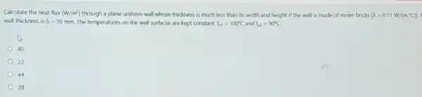 Calculate the heat flux (W/m^2) through a plane uniform wall whose thickness is much less than its width and height if the wall is made of moler bricks [lambda =0.11W/(m.^circ C)]
wall thickness is delta =50mm. The temperatures on the wall surfaces are kept constant: t_(s1)=100^circ C and t_(s2)=90^circ C.
40
22
44
28
