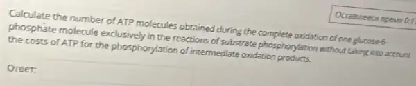 Calculate the number of ATP molecules obtained during the complete oxidation of one glucoses.
phosphate molecule exclusively in the reactions of substrate phosphorylation without taking into account
the costs of ATP for the phosphorylation of intermediate oxidation products.
Oreer: square