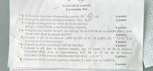 Calculer le pH de la solution: 0,03MNH_(3)H_(2)O
Le travail de contrôle
La variante No4
XT: Ecrivez les réactions chimiques des cations: Pb^2+,Co^2+,Ag^+
6 points
Ecrivez les réactions d'anions: NO_(2),B_(4)O_(7)^2-
4 points
3. Calculer et interpréter la valeur des K de réactions:
SrCrO_(4)+CH_(3)COOHarrow Sr(CH_(3)COO)_(2)+H_(2)CrO_(4)
6 points
Précipité peut tomber lorsquil est mélangé 10 ml 0,001M de la solution BaCl_(2) avec
10 ml 0 ,002 M de la solution K_(2)CO_(3)
4 points
5. Calculer le pH de la solution: 0.003 M HCl et 0 ,1 M H_(3)BO_(3)(K_(1)=7,1cdot 10^-10) (à
l'exclusion de la force ionique)
4 points
4 points
1. Calculer le pH dans la solution tampon, que s'a formé 25 ml de la solution
CH_(2)(OH)COOH avec la concentration 0 .02 M; et 35 ml de la solution
CH_(2)(OH)COONa avec la concentration 0,03 m K_(a)=1,5cdot 10^-4)
6 points
8. Calculer le pH de solution aqueuse contenant 0,1mol/1 de sel NaHCO_(3)
6 points