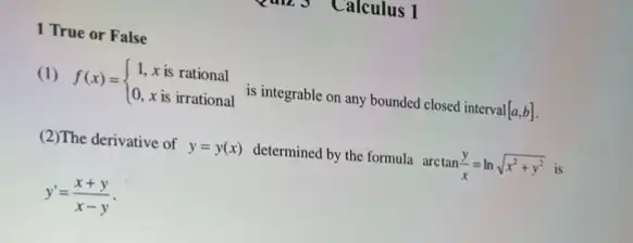 Calculus 1
1 True or False
(1) f(x)= ) 1,xis rational 0,xis irrational  is integrable on any bounded closed interval [a,b]
(2)The derivative of y=y(x) determined by the formula arctan(y)/(x)=lnsqrt (x^2+y^2) is
y'=(x+y)/(x-y)