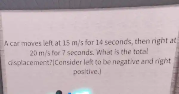 A car moves left at 15m/s for 14 seconds then right at
20m/s for 7 seconds . What is the total
displacement?Consider left to be negative and right
positive.)