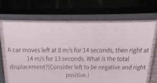 A car moves left at 8m/s for 14 seconds , then right at
14m/s for 13 seconds . What is the total
displacem ent?(Consider left to be negative and right
positive.)