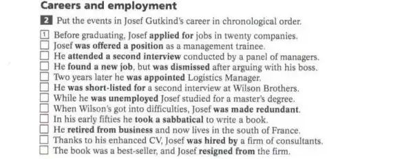 Careers and employment
2 Put the events in Josef Gutkind's career in chronological order.
square  Before graduating Josef applied for jobs in twenty companies.
square  Josef was offered a position as a management trainee.
square  He attended a second interview conducted by a panel of managers.
square  He found a new job, but was dismissed after arguing with his boss.
square  Two years later he was appointed Logistics Manager.
square  He was short-listed for a second interview at Wilson Brothers.
square  While he was unemployed Josef studied for a master's degree.
square  When Wilson's got into difficulties, Josef was made redundant.
square  In his early fifties he took a sabbatical to write a book.
square  He retired from business and now lives in the south of France.
square  Thanks to his enhanced CV, Josef was hired by a firm of consultants.
square  The book was a best-seller, and Josef resigned from the firm.