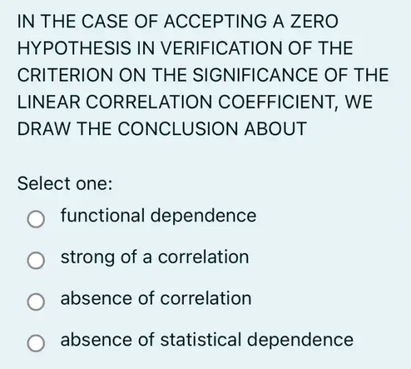 IN THE CASE O F ACC EPTING A ZERO
HYPOT HESIS IN VERIF ICATI ON OF THE
CRITERI ON ON THE SIG NIFIC ANCE OF THE
LINEA R COR RELAT ION C OEFF ICIEN T, WE
DRAW THE C ONCL USION ABOU T
Select one:
functional dependence
strong of a correlation
absence of correlation
absence of statistical dependence