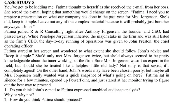 CASE STUDY 5
You've got to be kidding me, Fatima thought to herself as she received the e-mail from her boss.
She reread the e -mail hoping that something would change on the screen: "Fatima, I need you to
prepare a presentation on what our company has done in the past year for Mrs. Jorgensen . She's
old, keep it simple . Leave out any of the complex material because it will probably just bore her
anyways. - John."
Fatima joined R R Consulting right after Anthony Jorgensen, the founder and CEO, had
passed away. While Penelope Jorgensen inherited the major stake in the firm and was still listed
as the firm's CEO , the day-to-day running of operations was given to John Preston, the chief
operating officer.
Fatima stared at her screen and wondered to what extent she should follow John's advice and
"keep it simple." She 'd only met Mrs . Jorgensen twice, but she 'd always seemed to be pretty
knowledgeable about the inner workings of the firm . Sure Mrs. Jorgensen wasn 't an expert in the
field, but should she be treated like a helpless little old lady?Not only is that sexist, it's
completely ageist! On the other hand, John's words may have been chosen poorly, but maybe all
Mrs. Jorgensen really wanted was a quick snapshot of what's going on here? Fatima sat in
silence for a few minutes, opened up PowerPoint , and just stared at her monitor trying to figure
out the best way to proceed.
1. Do you think John's e-mail to Fatima expressed unethical audience analysis?
Why or why not?
2. How do you think Fatima should proceed?