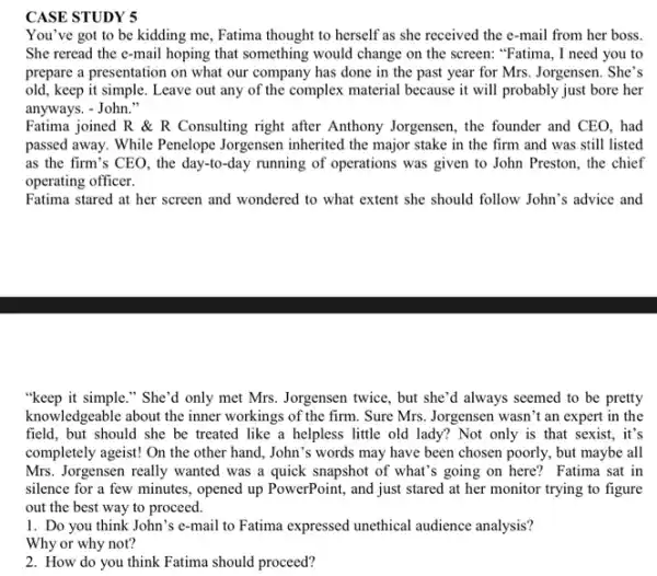 CASE STUDY 5
You've got to be kidding me, Fatima thought to herself as she received the e-mail from her boss.
She reread the e-mail hoping that something would change on the screen."Fatima, I need you to
prepare a presentation on what our company has done in the past year for Mrs. Jorgensen . She's
old, keep it simple . Leave out any of the complex material because it will probably just bore her
anyways. - John."
Fatima joined R R Consulting right after Anthony Jorgensen, the founder and CEO, had
passed away. While Penelope Jorgensen inherited the major stake in the firm and was still listed
as the firm's CEO , the day-to-day running of operations was given to John Preston, the chief
operating officer.
Fatima stared at her screen and wondered to what extent she should follow John's advice and
"keep it simple." She 'd only met Mrs Jorgensen twice, but she'd always seemed to be pretty
knowledgeable about the inner workings of the firm . Sure Mrs. Jorgensen wasn'an expert in the
field, but should she be treated like a helpless little old lady?Not only is that sexist, it's
completely ageist! On the other hand, John's words may have been chosen poorly, but maybe all
Mrs. Jorgensen really wanted was a quick snapshot of what's going on here? Fatima sat in
silence for a few minutes, opened up PowerPoint,and just stared at her monitor trying to figure
out the best way to proceed.
1. Do you think John's e-mail to Fatima expressed unethical audience analysis?
Why or why not?
2. How do you think Fatima should proceed?