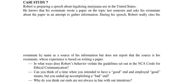 CASE STUDY 7
Robert is preparing a speech about legalizing marijuana use in the United States.
He knows that his roommate wrote a paper on the topic last semester and asks his roommate
about the paper in an attempt to gather information. During his speech Robert orally cites his
roommate by name as a source of his information but does not report that the source is his
roommate, whose experience is based on writing a paper.
__ In what ways does Robert's behavior violate the guidelines set out in the NCA Credo for
Ethical Communication?
__ Can you think of a time when you intended to have a "good" end and employed "good'
means, but you ended up accomplishing a "bad "end?
__ Why do you think our ends are not always in line with our intentions?