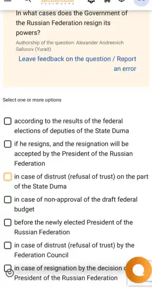 In what cases does the Government of
the Russian Federation resign its
powers?
Authorship of the question:Alexander Andreevich
Safonov (Yurait)
Leave feedback on the question / Report
an error
Select one or more options
according to the results of the federal
elections of deputies of the State Duma
if he resigns, and the resignation will be
accepted by the President of the Russian
Federation
in case of distrust (refusal of trust) on the part
of the State Duma
in case of non-approval of the draft federal
budget
) before the newly elected President of the
Russian Federation
in case of distrust (refusal of trust) by the
Federation Council
in case of resignation by the decision (
President of the Russian Federation