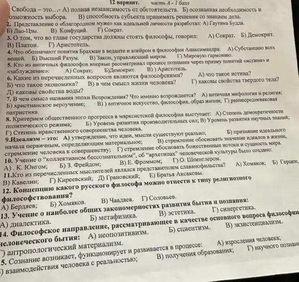 CBo6ora - 3T0 __ - A) nommas He3aBACHMOCTB OT obcrosrentscrB. b) ocosmatimas Heo6xozHMOCTE H
03MOXHOCTb Bbl6opa. B) crroco6HocTb cy6teKTa ITPHHHMMaT5 pemering CO 3HAHREM nesta.
2. IlpencraB.TeHHe o (6.naropozHOM MyKe) KaK KIZEATIbHOR IINHHOCTK paspa6orar: A)TayraMa by/Ma.
b) JIao-L(3bl. B)
D Cokpar.
3. O TOM, 4TO BO Trape rocyzapcTBa JOTTKHB
A) Coxpar. b) JeMoxpHT.
B) ILnaroH.
T) ApHcroremb.
4. 470 0603Havalor nonstrus bpaxMaH B Bejarre H aneXpoH B Quiocodun Akakchusannpa: A) Cy6crammo Bcex
Bettek. b) BucunH PasyM. B) 3axon, ynpanswoulnwW wHpOM. T) Mxposyio rapMOHHIO.
5. KTO H3 aHTHYHbIX (punocodios snepssie paccwarpwsar npouece TIO3HAHKG YEPE3 TIPKSMY nOHKTHY (CHCTHHa) H
((3a6)TyxxzeHHe):
b) LlemokpHT.
B) ) Apucrorenb.
A) Tro Takoe HCTHHa?
A) Cokpar,
6. KakHe H3 nepequent EHIMBIX BOTIPOCOB REINTOTCS QHJTOCO&CKHMH?
T) KaKOBbi CBO'KCTBa TBCP110TG rena?
5) "TO TaKOe 3KOHOMKKa? B) B YeM CMBICII XH3HH YeIIOBeKa?
II) KaKOBbI CBO'CTBa BO,I5I?
7. B yeM CMbICJI Ha3BaHNg 3TIOX4 BospoxKnews?4ro KMeHHO BO3pOXXIaerca? A)
HCKYeCTBO, QH110corbxx, o6pa3 XWBHK; T) partitecperrHeBekoBad
5) XPHCTHaHCKOe Bepoyweime;
narpHCTHKa.
8. KpwrepHeM o6uzecTBeHHOTO nporpecca B MapKCHCTCKOH (pxioco(yuw Bbicrynaer: A) Crenent ReMOKpaTHYHOCTH
HOTHTHYeCKOTO peXKHMa;
5) YpoBeHb pa39WTHs TIPON3BO nwrenbHibix cHI; B) VposeHb pa3BHTHA Hay"HBIX 3HaHNH;
T) Crements HpaBCTBeHHOTO coBeptrieHCTBa verioBeka.
b) npwstanke MileanbHoro
9.Hzea,TH3M-3T0: A)yTBepxzzenne, WTO WICH, Mbicil cymecTByror pearlbHO;
B) CTPeMIeHHe 050CHOBATE 3Haventre HILATOB B XKBHH,
Haviana nepBHYHbIM MarepHa/IbHOe;
CTPeMIeHHe 4e70Beka K cosepunencrBy; T) crpeMietiwe H CYLLHOCT6 MHpa.
10. YueHHe o "KOLINEKTHBHOM 6eccosHaTeilb:OH", o6 "apxerwnax" " wenosevecxof KYTETYPSI 651110 CO3/1aHO:
no
A) . K. FOHrOM;
b) 3. (Dpeñ/10M;
B) E. OpoMMOM;
11.Kro H3 nepe4HCZIeHHbIK npencraBHTerteM
A) XoMAKOB;
B) KaBejIHH; D KHpeeBccxwǎ; ID TpaHOBCKHử,E) BpaT5x AkcakoBbl.
12. Konuenumro Kakoro pycekoro prilocogpa MOZKHO OTHECTR K THITY pe.INTHO3HOTO
A) BepliaeB;
b) XoMsiKOB.
B) MaanaeB. T) Cono85eB.
13. Vuenne o HaH60.1ee 061111× 3akonomepHOCTAX
D cHHepreTHKa.
B) 3creTHKa.
A) THaJeKTHKa.
b) MeraçH3HKa.
B) 3K3HCTeHIIHa/TH3M.
HampaB.TeHHe pacemarpuBaromee B KaqecTBe OCHOBHOTO PHIOCOOHN
rezroBeqeckoro 65ITH9:201103HTHBH3M.
b) cruenTH3M.
) arrpononormeckhi MarepHaJIH3M.
B) nonyseting oópasoBarkas;
T) HaygHoro nosHaHI
H pa3BHBaercx B ripouecce:
) B3aHMOzIe#CTB 14 tenogeka c pearlbHOCTB10;
b) TepueH;