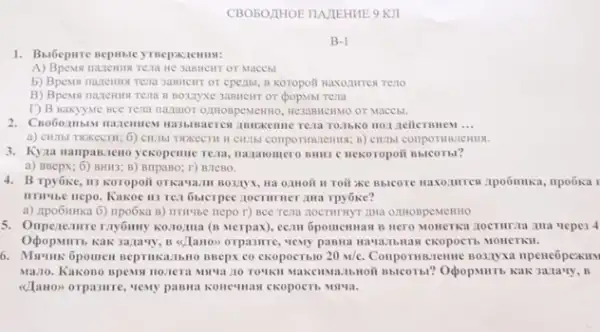 CBOBOJIHOE TIA/IEHME 9 KII
B-1
1. Babepare nephale ymepazemus:
HC 3OBMCHT OT MACCH
b) Bpents nautemu rena KOTOpOII Haxo:turrest Teno
BO3ZYXe 3aBMCIIT OF (popMsi rema
T) B maxyyue Bce rena naquor ozHospewerno, nesasineinso or Maccbl.
__
a) citibl Twkecrit; 6)
3. Kyaa manpan,zeno yexopenne rear mazaromero nume c nexoropoi Bblcorbl?
a) BBepx; 6) BHII3; B)BripaBo; r) B.TeBo.
4. B Tpyóke, II3 Koropoit II Toil xe Bbicore
IITIVISC nepo. Kakoe 113 rer 6sterpec tocrumer ana Tpyoke?
a) Zpo6mka 6) ripo6xa B) IITIMbe nepo r)BCC Tena ZOCTHITHYT AHA OZHOBPEMEHHO
5. Onperentive ray6may konomia (n Merpax), ecan 5pomemuan B "repe3 4
Kak 3anavy, B alanon CROPOCT b MOHCTRII.
6pomen seprinkanibno ssepx co ckopoctblo 20m/C.
Mazo. Kakono spews nozera 3ara'ry, B
<<Tano> orpasure, very passage