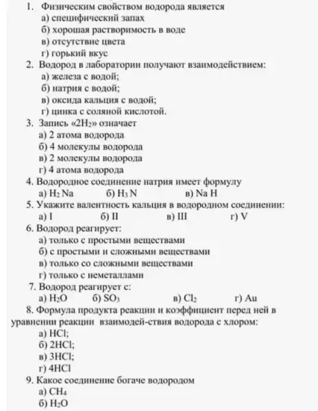 CBOTICTBOM BO,10pO,1a #B1MCTCS
a) cneunpurteckui samax
6) xopounas pactsopitMocTb B Bone
B) OTCYTCTBHC HBCTa
r) ropbkHi BKyC
2. Boxopo.11 B na6oparopini nonyvalor B3anMozeiicrBnew.
a) "Kenesa C BOLIOII;
6) Harpus C Boztoit;
BOLIOH;
r) HHHKa C COZIAHON KHCHOTOH.
3. 3anucb langle 2H_(2)rangle rangle  03Ha4aeT
a) 2 aroMa Boziopo:1a
6) 4 MOZICKYILL BOZIOPOZIa
B) 2 MOTTeKY.Ibl B0z10poz1a
r) 4 aroma Bozlopo/1a
4. BozopozHoe coezumente Harping HMeer (popMyany
a) H_(2)Na
6) H_(3)N
B) Na H
5. Ykaxirre manentritocrts kanbung B BOLIOPO,IHOM COCZIMMERMIN:
a) I
6) II
B) II
r) V
6. Boztopoz1 pearupyer:
a) TOMbKO C IIpOCTbMH BelllecTBaMH
6) c ripocTblMH H CHOXIIBIMIH BellectreaMH
B) TO:15KO CO CHOXHBIMII BelllecTBaMH
r) TOIIbKO C HeMeramaMH
7. Bozzopo,1 pearupyer c:
a) H_(2)O
6) SO_(3)
B) Cl_(2)
r) Au
8. (popuyna nponykra peakuwn B
ypasneumn peakulut B3anNo.xuopom;
a) HCl;
6) 2HCl;
B) 3HCl;
r) 4HCl
9. Kakoe coezumenne Gorave
a) CH_(4)
6) H_(2)O