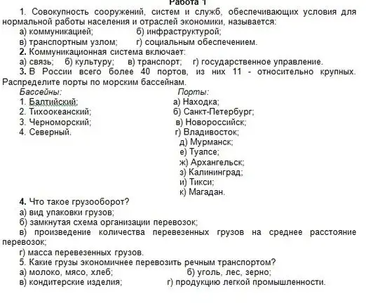 a) CBR3b; 6) Ky/nbTypy; B) Tparcnopr; f)ynpaeneHue.
3.B Poccur Bcero 6onee 40 noproB, 113 HIKK 11 - OTHOCHT enbHO KpynHblX.
Pacnpegenure nopral no MODCKMA bacceiiHaM.
bacceüHb!:
nopmbl:
1. Eanturickui
a) HaxoAka;
2. TuxookeaHCKMT;
6)CaHKT-Terep6ypr;
3. 4epHOMOpCKIII;
B) Hosopoccuick;
4
r)
A) MypMaHCK;
e)Tyance:
x)ApxaHrenbck;
3) KanuHuHrpan:
u) Tukcit;
k) MaranaH.
Paoora 1
1. ComosynHOCTs coopykenuii, CHCreM I obecnewusaoujux ycnosus Ana
II Orpacneii sKOHOMIKI, Ha3biB aerca:
a) KOMMYHIKauneir;	6) unppacrpykrypoir,
B) TpaHcnopTHblM yanoM; r) couyranbHbill obecnevenweM.
HIKaUIIOHHan cucrewa BKnlovaer.
4. 4ro rakoe rpy3006opor?
ynakoBKM rpy30B;
6) 3ankwyTaa cxema opranilizaujiu ne
rpysos Ha cpeghee paccrontive
r) Macca nepeBe3eHHbIX rpy308.
5. Kaxue rpy3ab. SKOROMMUHee nepeBosine peutibill TpaHcnoproM?
a) Monoko,MACO, Xne6;
6) yronb,nec
f) npoaykuyuo nernoin npowsunewHoctri.