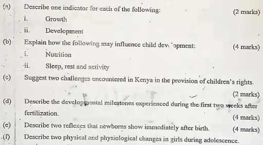 (c)
(d)
(c)
(f)
Describe one indicator for each of the following:
i. Growth
ii. Development
Explain how the following may influence child dev.'opment:
(4 marks)
i. Nutrition
ii.
Sleep, rest and activity
Suggest two challenges encountered in Kenya in the provision of children's rights.
(2 marks)
Describe the developmental milestones experienced during the first two weeks after
fertilization.
(4 marks)
Describe two reflexes that newborns show immediately after birth.
(4 marks)
Describe two physical and physiological changes in girls during adolescence.
(2 marks)