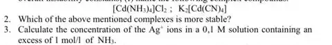 [Cd(NH_(3))_(4)]Cl_(2);K_(2)[Cd(CN)_(4)]
2. Which of the above mentioned complexes is more stable?
3. Calculate the concentration of the Ag^+ ions in a 0 ,I M solution containing an
excess of 1mol/l of NH_(3)