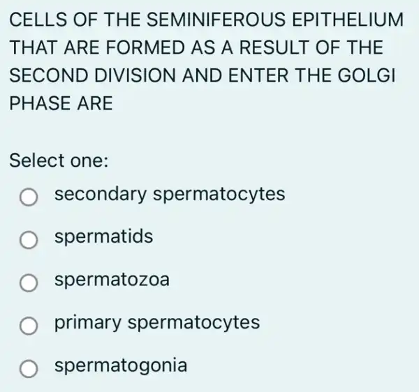 CELLS OF THE SEMINIFEROUS EPITHELIUM
THAT ARE FORMED AS A RESULT OF THE
SECOND DIVISION AND ENTER THE GOLGI
PHASE ARE
Select one:
secondary spermatocytes
spermatids
spermatozoa
primary spermatocytes
spermatogonia