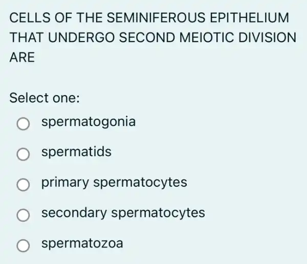 CELLS OF THE SEMINIFEROUS EPITHELIUM
THAT UNDERGO SECOND MEIOTIC DIVISION
ARE
Select one:
spermatogonia
spermatids
primary spermatocytes
secondary spermatocytes
spermatozoa