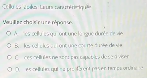 Cellules labiles: Leurs caractéristiques.
Veuillez choisir une réponse.
A. les cellules qui ont une longue durée devie
B. les cellules qui ont une courte durée de vie
C. ces cellules ne sont pas capables de se diviser
D. les cellules quine proliferent pas en temps ordinaire