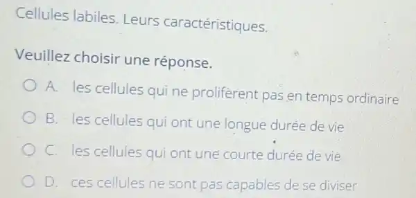 Cellules labiles .Leurs caractéristiques.
Veuillez choisir une réponse.
A. les cellules qui ne proliferent pas en temps ordinaire
B. les cellules qui ont une longue durée de vie
C. les cellules qui ont une courte durée de vie
D. ces cellules ne sont pas capables de se diviser