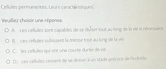 Cellules permanentes. Leurs caractéristiques.
Veuillez choisir une réponse.
A. ces cellules sont capables de se diviser tout au long de la vie si nécessaire
B. ces cellules subissent la mitose tout au long de la vie
C. les cellules qui ont une courte durée de vie
D. ces cellules cessent de se diviser à un stade précoce de l'individu