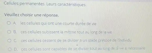 Cellules permanentes .Leurs caractéristiques.
Veuillez choisir une réponse.
A. les cellules qui ont une courte durée de vie
B. ces cellules subissent la mitose tout au long de la vie
C. ces cellules cessent de se diviser à un stade précoce de l'individu
D. ces cellules sont capables de se diviser tout au long de là vie si nécessaire