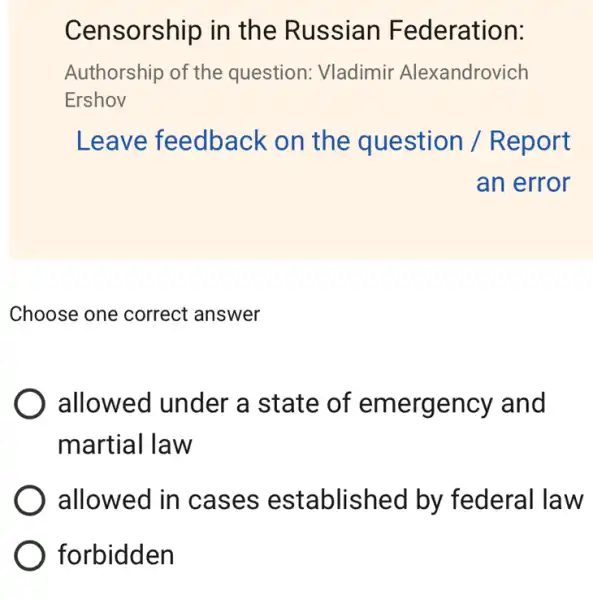 Censorship in the Russian Federation:
Authorship of the question: Vladimir Alexandrovich
Ershov
Leave feedback . on the question / R eport
an error
Choose one correct answer
allowed under a state of emergency and
martial law
allowed in cas es establis hed by federal law
forbidden