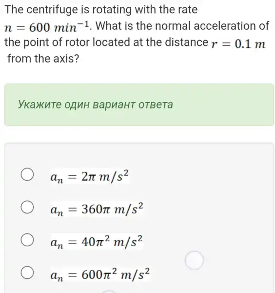 The centrifuge is rotating with the rate
n=600min^-1 . What is the normal acceleration of
the point of rotor located at the distance r=0.1m
from the axis?
ykaxute OnuH BapuaHT oTBeTa
a_(n)=2pi m/s^2
a_(n)=360pi m/s^2
a_(n)=40pi ^2m/s^2
a_(n)=600pi ^2m/s^2