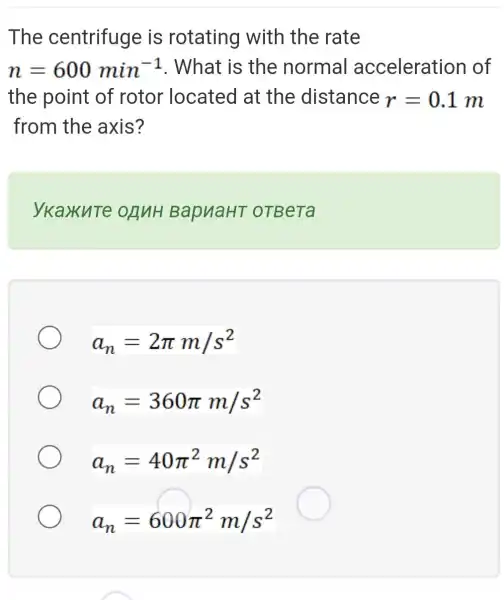 The centrifuge is rotating with the rate
n=600min^-1 . What is the normal acceleration of
the point of rotor located at the distance r=0.1m
from the axis?
ykaxute onuH BapuaHT OTBeTa
a_(n)=2pi m/s^2
a_(n)=360pi m/s^2
a_(n)=40pi ^2m/s^2
a_(n)=600pi ^2m/s^2